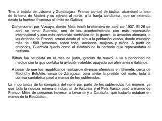 Tras la batalla del Járama y Guadalajara, Franco cambió de táctica, abandonó la idea
de la toma de Madrid y su ejército al norte, a la franja cantábrica, que se extendía
desde la frontera francesa al límite de Galicia:
Comenzaron por Vizcaya, donde Mola inició la ofensiva en abril de 1937. El 26 de
abril se toma Guernica, uno de los acontecimientos con más repercusión
internacional y con más contenido simbólico de la guerra: la aviación alemana, a
las órdenes de Franco, arrasó desde el aire a la población vasca, donde murieron
más de 1500 personas, sobre todo, ancianos, mujeres y niños. A partir de
entonces, Guernica quedó como el símbolo de la barbarie que representaba el
nazismo.
Bilbao fue ocupada en el mes de junio, gracias de nuevo, a la superioridad de
medios con la que contaba la aviación rebelde, apoyada por alemanes e italianos.
A pesar de que los republicanos realizaron diversas ofensivas en Brunete, cerca de
Madrid y Belchite, cerca de Zaragoza, para aliviar la presión del norte, toda la
cornisa cantábrica pasó a manos de los sublevados.
La importancia de la conquista del norte por parte de los sublevados fue enorme, ya
que toda la riqueza minera e industrial de Asturias y el País Vasco pasó a manos de
Franco. Miles de personas huyeron a Levante y a Cataluña, que todavía estaban en
manos de la República.
 