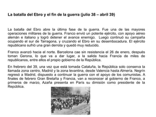 La batalla del Ebro y el fin de la guerra (julio 38 – abril 39)
La batalla del Ebro abre la última fase de la guerra. Fue una de las mayores
operaciones militares de la guerra. Franco envió un potente ejército, con apoyo aéreo
alemán e italiano y logró detener el avance enemigo. Luego continuó su campaña
ocupando el sur de Tarragona, y cruzando el Ebro en su desembocadura. El ejército
republicano sufrió una gran derrota y quedó muy reducido.
Franco avanzó hacia el norte. Barcelona cae sin resistencia el 26 de enero, después
toman Gerona, lo que va a dar lugar, a la salida hacia Francia de miles de
republicanos, entre ellos el propio gobierno de la República.
En frebrero del 39, una vez que está tomada Cataluña, la República solo conserva la
llamada zona centro, Madrid y la zona levantina, desde Valencia hasta Almería. Negrín
regresó a Madrid, dispuesto a continuar la guerra con el apoyo de los comunistas. A
finales de febrero Gran Bretaña y Francia, van a reconocer al gobierno de Franco, a
primeros de marzo, Azaña presenta en París su dimisión como presidente de la
República.
 