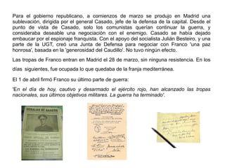 Para el gobierno republicano, a comienzos de marzo se produjo en Madrid una
sublevación, dirigida por el general Casado, jefe de la defensa de la capital. Desde el
punto de vista de Casado, solo los comunistas querían continuar la guerra, y
consideraba deseable una negociación con el enemigo. Casado se había dejado
embaucar por el espionaje franquista. Con el apoyo del socialista Julián Besteiro, y una
parte de la UGT, creó una Junta de Defensa para negociar con Franco 'una paz
honrosa', basada en la 'generosidad del Caudillo'. No tuvo ningún efecto.
Las tropas de Franco entran en Madrid el 28 de marzo, sin ninguna resistencia. En los
días siguientes, fue ocupada lo que quedaba de la franja mediterránea.
El 1 de abril firmó Franco su último parte de guerra:
'En el día de hoy, cautivo y desarmado el ejército rojo, han alcanzado las tropas
nacionales, sus últimos objetivos militares. La guerra ha terminado'.
 