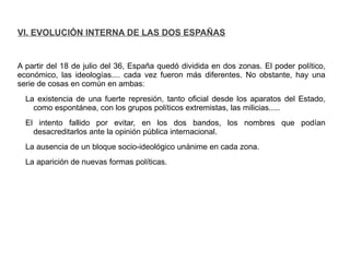 VI. EVOLUCIÓN INTERNA DE LAS DOS ESPAÑAS
A partir del 18 de julio del 36, España quedó dividida en dos zonas. El poder político,
económico, las ideologías.... cada vez fueron más diferentes. No obstante, hay una
serie de cosas en común en ambas:
La existencia de una fuerte represión, tanto oficial desde los aparatos del Estado,
como espontánea, con los grupos políticos extremistas, las milicias.....
El intento fallido por evitar, en los dos bandos, los nombres que podían
desacreditarlos ante la opinión pública internacional.
La ausencia de un bloque socio-ideológico unánime en cada zona.
La aparición de nuevas formas políticas.
 