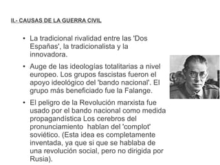 II.- CAUSAS DE LA GUERRA CIVIL
● La tradicional rivalidad entre las 'Dos
Españas', la tradicionalista y la
innovadora.
● Auge de las ideologías totalitarias a nivel
europeo. Los grupos fascistas fueron el
apoyo ideológico del 'bando nacional'. El
grupo más beneficiado fue la Falange.
● El peligro de la Revolución marxista fue
usado por el bando nacional como medida
propagandística Los cerebros del
pronunciamiento hablan del 'complot'
soviético. (Esta idea es completamente
inventada, ya que si que se hablaba de
una revolución social, pero no dirigida por
Rusia).
 