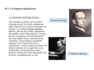 VI.1. La España republicana
LA ESPAÑA REPUBLICANA
Tras estallar la guerra civil Casares
Quiroga dimitió, se sintió culpable de
haber desoído los rumores del golpe de
Estado. Le sustituyó Diego Martinez
Barrios, jefe de las Cortes, presidente
del partido 'Unión Republicana'. Intentó
formar un gobierno de concentración,
que sólo dejara fuera a los extremos
(cedistas y comunistas) y pretendió
negociar con Franco el fin de la
sublevación. Incluso habló con Mola y le
ofreció carteras en su gabinete a los
sublevados. Al sospecharse estos
hechos, dimitió de forma fulminante. Se
le llamó: 'presidente por un día'
D.Martinez Barrios
Casares Quiroga
 
