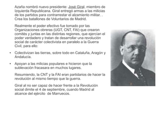 Azaña nombró nuevo presidente: José Giral, miembro de
Izquierda Republicana. Giral entregó armas a las milicias
de los partidos para contrarrestar el alzamiento militar. .
Crea los batallones de Voluntarios de Madrid.
Realmente el poder efectivo fue tomado por las
Organizaciones obreras (UGT, CNT, FAI) que crearon
comités y juntas en las distintas regiones, que ejercían el
poder verdadero y tratan de desarrollar una revolución
social de carácter colectivista en paralelo a la Guerra
Civil, para ello:
● Colectivizan las tierras, sobre todo en Cataluña, Aragón y
Andalucía.
● Apoyan a las milicias populares e hicieron que la
sublevación fracasara en muchos lugares.
Resumiendo, la CNT y la FAI eran partidarios de hacer la
revolución al mismo tiempo que la guerra.
Giral al no ser capaz de hacer frente a la Revolución
social dimite el 4 de septiembre, cuando Madrid al
alcance del ejército de Marruecos.
 