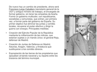 De nuevo hay un cambio de presidente, ahora será
Francisco Largo Caballero (secretario general de la
UGT y antiguo ministro de trabajo), el encargado de
formar gobierno, sin tener las simpatías de Azaña.
Formó un gobierno multicolor, con republicanos,
socialistas y comunistas, que entran, por primera
vez, a formar parte del gobierno de España. Su
primer objetivo fue eliminar las juntas y comités
locales, recuperar el poder efectivo y dirigir la
guerra con energía. Principales medidas:
● Creación del Ejército Popular de la República
mediante la militarización de las milicias, que
estarían sujetas a un mando único: el general Rojo,
defensor de Madrid.
● Creación de Juntas de Defensa en Madrid,
Asturias, Aragón, Valencia, y Andalucía que
sustituyeran a los comités obreros.
● Expropiación de las tierras de los propietarios que
apoyaban al bando nacional y su reparto entre los
braceros del término municipal.
 