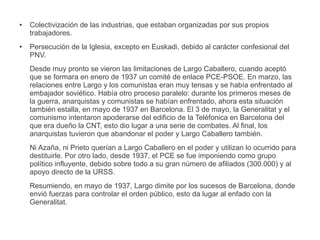 ● Colectivización de las industrias, que estaban organizadas por sus propios
trabajadores.
● Persecución de la Iglesia, excepto en Euskadi, debido al carácter confesional del
PNV.
Desde muy pronto se vieron las limitaciones de Largo Caballero, cuando aceptó
que se formara en enero de 1937 un comité de enlace PCE-PSOE. En marzo, las
relaciones entre Largo y los comunistas eran muy tensas y se había enfrentado al
embajador soviético. Había otro proceso paralelo: durante los primeros meses de
la guerra, anarquistas y comunistas se habían enfrentado, ahora esta situación
también estalla, en mayo de 1937 en Barcelona. El 3 de mayo, la Generalitat y el
comunismo intentaron apoderarse del edificio de la Teléfonica en Barcelona del
que era dueño la CNT, esto dio lugar a una serie de combates. Al final, los
anarquistas tuvieron que abandonar el poder y Largo Caballero también.
Ni Azaña, ni Prieto querían a Largo Caballero en el poder y utilizan lo ocurrido para
destituirle. Por otro lado, desde 1937, el PCE se fue imponiendo como grupo
político influyente, debido sobre todo a su gran número de afiliados (300.000) y al
apoyo directo de la URSS.
Resumiendo, en mayo de 1937, Largo dimite por los sucesos de Barcelona, donde
envió fuerzas para controlar el orden público, esto da lugar al enfado con la
Generalitat.
 
