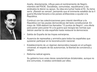 Azaña, directamente, influye para el nombramiento de Negrín,
miembro del PSOE. Socialistas, comunistas, republicanos y los
sindicatos le dieron su apoyo. Su idea era luchar hasta el fin. Su lema
sería: ¡Resistir es vencer!, pensando que el inminente estallido de la II
guerra Mundial forzaría a los países antifascistas a ayudar a la
República.
Continuó con las colectivizaciones pero intentó identificar a la
República con las pautas democráticas del texto constitucional. En
mayo de 1938 elaboró los llamados '13 puntos de Negrín', una oferta
para poner para poner fin a la guerra que recogía las normas que
debían asentar la vida española hasta restaurar la democracia:
● Salida de España de las tropas extranjeras.
● Ausencia de represalias y amnistía para todos los españoles que
quisieran participar en la reconstrucción nacional.
● Establecimiento de un régimen democrático basado en el sufragío
universal, el respeto de las autonomías, la libertad de conciencia y
religión.
● Reforma radical agraria.
Su gobierno tuvo unas claras características dictatoriales, aunque no
era comunista, ni estaba controlado por ellos.
 