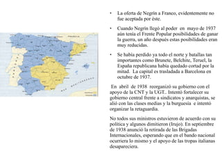 • La oferta de Negrín a Franco, evidentemente no
fue aceptada por éste.
• Cuando Negrín llegó al poder en mayo de 1937
aún tenía el Frente Popular posibilidades de ganar
la guerra, un año después estas posibilidades eran
muy reducidas.
• Se había perdido ya todo el norte y batallas tan
importantes como Brunete, Belchite, Teruel, la
España republicana había quedado cortad por la
mitad. La capital es trasladada a Barcelona en
octubre de 1937.
En abril de 1938 reorganizó su gobierno con el
apoyo de la CNT y la UGT.. Intentó fortalecer su
gobierno central frente a sindicatos y anarquistas, se
alió con las clases medias y la burguesía e intentó
organizar la retaguardia.
No todos sus ministros estuvieron de acuerdo con su
política y algunos dimitieron (Irujo). En septiembre
de 1938 anunció la retirada de las Brigadas
Internacionales, esperando que en el bando nacional
ocurriera lo mismo y el apoyo de las tropas italianas
desapareciera.
 