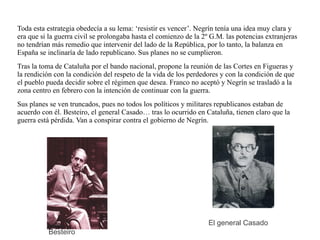 Toda esta estrategia obedecía a su lema: ‘resistir es vencer’. Negrín tenía una idea muy clara y
era que si la guerra civil se prolongaba hasta el comienzo de la 2º G.M. las potencias extranjeras
no tendrían más remedio que intervenir del lado de la República, por lo tanto, la balanza en
España se inclinaría de lado republicano. Sus planes no se cumplieron.
Tras la toma de Cataluña por el bando nacional, propone la reunión de las Cortes en Figueras y
la rendición con la condición del respeto de la vida de los perdedores y con la condición de que
el pueblo pueda decidir sobre el régimen que desea. Franco no aceptó y Negrín se trasladó a la
zona centro en febrero con la intención de continuar con la guerra.
Sus planes se ven truncados, pues no todos los políticos y militares republicanos estaban de
acuerdo con él. Besteiro, el general Casado… tras lo ocurrido en Cataluña, tienen claro que la
guerra está pérdida. Van a conspirar contra el gobierno de Negrín.
Besteiro
El general Casado
 