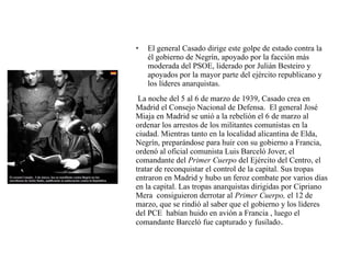 • El general Casado dirige este golpe de estado contra la
él gobierno de Negrín, apoyado por la facción más
moderada del PSOE, liderado por Julián Besteiro y
apoyados por la mayor parte del ejército republicano y
los líderes anarquistas.
La noche del 5 al 6 de marzo de 1939, Casado crea en
Madrid el Consejo Nacional de Defensa. El general José
Miaja en Madrid se unió a la rebelión el 6 de marzo al
ordenar los arrestos de los militantes comunistas en la
ciudad. Mientras tanto en la localidad alicantina de Elda,
Negrín, preparándose para huir con su gobierno a Francia,
ordenó al oficial comunista Luis Barceló Jover, el
comandante del Primer Cuerpo del Ejército del Centro, el
tratar de reconquistar el control de la capital. Sus tropas
entraron en Madrid y hubo un feroz combate por varios días
en la capital. Las tropas anarquistas dirigidas por Cipriano
Mera consiguieron derrotar al Primer Cuerpo, el 12 de
marzo, que se rindió al saber que el gobierno y los líderes
del PCE habían huido en avión a Francia , luego el
comandante Barceló fue capturado y fusilado.
 