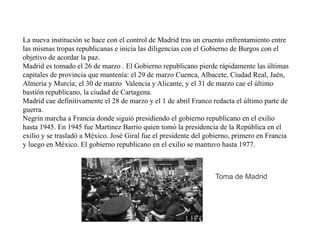 La nueva institución se hace con el control de Madrid tras un cruento enfrentamiento entre
las mismas tropas republicanas e inicia las diligencias con el Gobierno de Burgos con el
objetivo de acordar la paz.
Madrid es tomado el 26 de marzo . El Gobierno republicano pierde rápidamente las últimas
capitales de provincia que mantenía: el 29 de marzo Cuenca, Albacete, Ciudad Real, Jaén,
Almería y Murcia; el 30 de marzo Valencia y Alicante, y el 31 de marzo cae el último
bastión republicano, la ciudad de Cartagena.
Madrid cae definitivamente el 28 de marzo y el 1 de abril Franco redacta el último parte de
guerra.
Negrín marcha a Francia donde siguió presidiendo el gobierno republicano en el exilio
hasta 1945. En 1945 fue Martinez Barrio quien tomó la presidencia de la República en el
exilio y se trasladó a México. José Giral fue el presidente del gobierno, primero en Francia
y luego en México. El gobierno republicano en el exilio se mantuvo hasta 1977.
Toma de Madrid
 