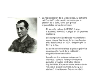● La radicalización de la vida política. El gobierno
del Frente Popular se vio superado por la
presión de la calle, tanto por grupos
izquierdistas como derechistas:
El ala más radical del PSOE (Largo
Caballero) incentivó huelgas en las grandes
ciudades.
Los campesinos andaluces y extremeños
van a ocupar las fincas de las que habían
sido desalojados en 1934, dirigidos por la
CNT y la FAI.
La quema de conventos e iglesias provoca
una reacción hostil de la población,
mayoritariamente católica.
Los elementos más armados usan la
violencia, como la Falange que forma
patrullas armadas contra los líderes
izquierdistas. En palabras de José Antonio:
'se usa la dialéctica de los puños y las
pistolas'. José Antonio fue encarcelado
 