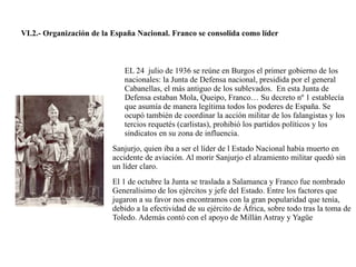 VI.2.- Organización de la España Nacional. Franco se consolida como líder
EL 24 julio de 1936 se reúne en Burgos el primer gobierno de los
nacionales: la Junta de Defensa nacional, presidida por el general
Cabanellas, el más antiguo de los sublevados. En esta Junta de
Defensa estaban Mola, Queipo, Franco… Su decreto nº 1 establecía
que asumía de manera legítima todos los poderes de España. Se
ocupó también de coordinar la acción militar de los falangistas y los
tercios requetés (carlistas), prohibió los partidos políticos y los
sindicatos en su zona de influencia.
Sanjurjo, quien iba a ser el líder de l Estado Nacional había muerto en
accidente de aviación. Al morir Sanjurjo el alzamiento militar quedó sin
un líder claro.
El 1 de octubre la Junta se traslada a Salamanca y Franco fue nombrado
Generalísimo de los ejércitos y jefe del Estado. Entre los factores que
jugaron a su favor nos encontramos con la gran popularidad que tenía,
debido a la efectividad de su ejército de África, sobre todo tras la toma de
Toledo. Además contó con el apoyo de Millán Astray y Yagüe
 