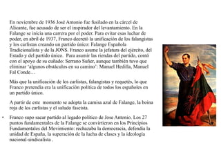 En noviembre de 1936 José Antonio fue fusilado en la cárcel de
Alicante, fue acusado de ser el inspirador del levantamiento. En la
Falange se inicia una carrera por el poder. Para evitar esas luchar de
poder, en abril de 1937, Franco decretó la unificación de los falangistas
y los carlistas creando un partido único: Falange Española
Tradicionalista y de la JONS. Franco asume la jefatura del ejército, del
Estado y del partido único. Para asumir las riendas del partido, contó
con el apoyo de su cuñado: Serrano Suñer, aunque también tuvo que
eliminar ‘algunos obstáculos en su camino’: Manuel Hedilla, Manuel
Fal Conde…
Más que la unificación de los carlistas, falangistas y requetés, lo que
Franco pretendía era la unificación política de todos los españoles en
un partido único.
A partir de este momento se adopta la camisa azul de Falange, la boina
roja de los carlistas y el saludo fascista.
• Franco supo sacar partido al legado político de Jose Antonio. Los 27
puntos fundamentales de la Falange se convirtieron en los Principios
Fundamentales del Movimiento: rechazaba la democracia, defendía la
unidad de España, la superación de la lucha de clases y la ideología
nacional-sindicalista .
 