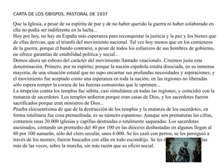 CARTA DE LOS OBISPOS, PASTORAL DE 1937
Que la Iglesia, a pesar de su espíritu de paz y de no haber querido la guerra ni haber colaborado en
ella no podía ser indiferente en la lucha...
Hoy por hoy, no hay en España más esperanza para reconquistar la justicia y la paz y los bienes que
de ellas derivan, que el triunfo del movimiento nacional. Tal vez hoy menos que en los comienzos
de la guerra, porque el bando contrario, a pesar de todos los esfuerzos de sus hombres de gobierno,
no ofrece garantías de estabilidad política y social...
Demos ahora un esbozo del carácter del movimiento llamado «nacional». Creemos justa esta
denominación. Primero, por su espíritu; porque la nación española estaba disociada, en su inmensa
mayoría, de una situación estatal que no supo encarnar sus profundas necesidades y aspiraciones; y
el movimiento fue aceptado como una esperanza en toda la nación; en las regiones no liberadas
sólo espera romper la coraza de las fuerzas comunistas que le oprimen...
La irrupción contra los templos fue súbita, casi simultánea en todas las regiones, y coincidió con la
matanza de sacerdotes. Los templos ardieron porque eran casas de Dios, y los sacerdotes fueron
sacrificados porque eran ministros de Dios...
Prueba elocuentísima de que de la destrucción de los templos y la matanza de los sacerdotes, en
forma totalitaria fue cosa premeditada, es su número espantoso. Aunque son prematuras las cifras,
contamos unas 20.000 iglesias y capillas destruidas o totalmente saqueadas. Los sacerdotes
asesinados, contando un promedio del 40 por 100 en las diócesis desbastadas en algunas llegan al
80 por 100 sumarán, sólo del clero secular, unos 6.000. Se les cazó con perros, se les persiguió a
través de los montes; fueron buscados con afán en todo escondrijo. Se les mató sin perjuicio las
más de las veces, sobre la marcha, sin más razón que su oficio social.
 