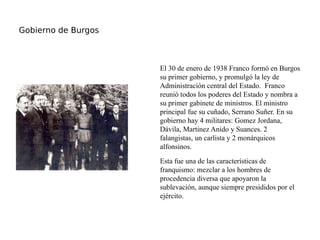 Gobierno de Burgos
El 30 de enero de 1938 Franco formó en Burgos
su primer gobierno, y promulgó la ley de
Administración central del Estado. Franco
reunió todos los poderes del Estado y nombra a
su primer gabinete de ministros. El ministro
principal fue su cuñado, Serrano Suñer. En su
gobierno hay 4 militares: Gomez Jordana,
Dávila, Martinez Anido y Suances. 2
falangistas, un carlista y 2 monárquicos
alfonsinos.
Esta fue una de las características de
franquismo: mezclar a los hombres de
procedencia diversa que apoyaron la
sublevación, aunque siempre presididos por el
ejército.
 