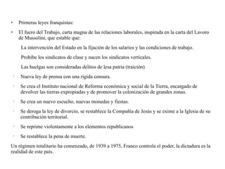 • Primeras leyes franquistas:
• El fuero del Trabajo, carta magna de las relaciones laborales, inspirada en la carta del Lavoro
de Mussolini, que estable que:
La intervención del Estado en la fijación de los salarios y las condiciones de trabajo.
Prohíbe los sindicatos de clase y nacen los sindicatos verticales.
Las huelgas son consideradas delitos de lesa patria (traición)
• Nueva ley de prensa con una rígida censura.
• Se crea el Instituto nacional de Reforma económica y social de la Tierra, encargado de
devolver las tierras expropiadas y de promover la colonización de grandes zonas.
• Se crea un nuevo escucho, nuevas monedas y fiestas.
• Se deroga la ley de divorcio, se restablece la Compañía de Jesús y se exime a la Iglesia de su
contribución territorial.
• Se reprime violentamente a los elementos republicanos
• Se restablece la pena de muerte.
Un régimen totalitario ha comenzado, de 1939 a 1975, Franco controla el poder, la dictadura es la
realidad de este país.
 