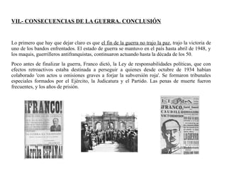 VII.- CONSECUENCIAS DE LA GUERRA. CONCLUSIÓN
Lo primero que hay que dejar claro es que el fin de la guerra no trajo la paz, trajo la victoria de
uno de los bandos enfrentados. El estado de guerra se mantuvo en el país hasta abril de 1948, y
los maquis, guerrilleros antifranquistas, continuaron actuando hasta la década de los 50.
Poco antes de finalizar la guerra, Franco dictó, la Ley de responsabilidades políticas, que con
efectos retroactivos estaba destinada a perseguir a quienes desde octubre de 1934 habían
colaborado 'con actos u omisiones graves a forjar la subversión roja'. Se formaron tribunales
especiales formados por el Ejército, la Judicatura y el Partido. Las penas de muerte fueron
frecuentes, y los años de prisión.
 