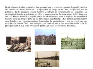Desde el punto de vista económico, hay que decir que la economía española descendió en todos
los sectores de forma dramática. La agricultura se redujo en un 20%, lo que hizo que la
población de la posguerra pasara hambre y sufriera el racionamiento de alimentos. La
producción industrial se redujo en un 30%, y su recuperación fue muy lenta y difícil, tanto por
que la 2ª Guerra Mundial lo impidió, como por el aislamiento a que el régimen fue sometido al
finalizar dicha guerra por parte de las democracias occidentales. . Las comunicaciones fueron
muy dañadas... las viviendas quedaron destrozadas. La autarquía fue el sistema económico que
sucedió a la Guerra Civil, una autarquía, que llevó al país a una situación similar a la de
principios del S.XX, y a una involución, general, en todos los niveles de desarrollo.
 