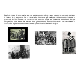 Desde el punto de vista social, uno de los problemas más graves a los que se tuvo que enfrentar
la España de la posguerra, fue la carencia de alimentos, que obligó al racionamiento de éstos, la
población sufrió hambre; se desarrolló el mercado negro de productos esenciales, lo que
enriqueció a unos pocos: los nuevos ricos, generalmente, siempre cercanos a los vencedores; la
división de la población entre vencedores y vencidos cada vez era mayor.
 