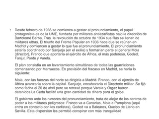 ● Desde febrero de 1936 se comienza a gestar el pronunciamiento, el papel
protagonista es de la UME, fundada por militares antiazañistas bajo la dirección de
Bartolomé Barba. Tras la revolución de octubre de 1934 sus filas se llenan de
militares ultras. El triunfo del Frente Popular en 1936 hace que se reúnan en
Madrid y comiencen a gestar lo que fue el pronunciamiento. El pronunciamiento
estaría coordinado por Sanjurjo (en el exilio) y formarían parte el general Mola
(director), Franco que aportaría el ejército de África, el más poderoso, Goded,
Fanjul, Ponte y Varela.
El plan consistía en un levantamiento simultáneo de todas las guarniciones
comenzando por Marruecos. En previsión del fracaso en Madrid, se haría lo
siguiente:
Mola, con las fuerzas del norte se dirigiría a Madrid. Franco, con el ejército de
África avanzaría sobre la capital. Sanjurjo, encabezaría el Directorio militar. Se fijó
como fecha el 20 de abril pero se retrasó porque Varela y Orgaz fueron
detenidos.La Ceda facilitó una gran cantidad de dinero para el golpe.
El gobierno ante los rumores del pronunciamiento, trata de alejar de los centros de
poder a los militares peligrosos: Franco va a Canarias, Mola a Pamplona (aquí
entra en contacto con los carlistas), Goded va a Baleares, Queipo de Llano en
Sevilla. Esta dispersión les permitió conspirar con más tranquilidad
 