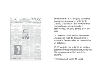 ● El detonante: el 12 de julio pistoleros
falangistas asesinaron al teniente
Castillo (socialista). Sus compañeros
respondieron secuestrando y
asesinando, a Calvo Sotelo el 14 de
julio.
La derecha utilizó los hechos como
una prueba más de desgobierno y
anarquía, frente a ello, se necesitaba
un salvador.
El 17 de julio por la tarde se inicia el
alzamiento nacional en Marruecos y al
día siguiente se extiende a toda
España.
(ver discurso Franco 18 julio)
 