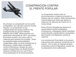 CONSPIRACIÓN CONTRA
EL FRENTE POPULAR
En principio, la conspiración no fue contra
la República, fue más bien contra el Frente
Popular. La conspiración no fue
protagonizada por grupos políticos, fue
protagonizada por grupos militares.
Militares de la UME, pertenecientes a la
generación africanista de 1915, que desde
el principio tuvieron muy claro usar la
violencia para hacerse con el poder. Entre
los golpistas había personalidades
inesperadas: Mola, no tenía simpatía por la
Monarquía, Goded había conspirado
contra la Monarquía, Queipo de Llano
estaba emparentado con Alcalá Zamora.
Sanjurjo confiaba poco en que Franco
ahora participara en el pronunciamiento
La conspiración hubiera sido un
pronunciamiento si desde el principio no
hubiera sido tan violento. Mola directamente
recomendaba que había que ejercer la
violencia (ver discurso de Franco en la
misma línea).
Para el triunfo del golpe fue decisiva la
ayuda italiana contra la República,
monárquicos y falangistas habían solicitado
ayuda fascista y desde febrero conspiraban
para liquidar a la República usando la
violencia.
Los monárquicos financiaban a los grupos
subversivos para preparar contactos con el
exterior. Por su lado, la Falange también
conspiraba contra la República, ayudan en
la preparación de la sublevación.
 