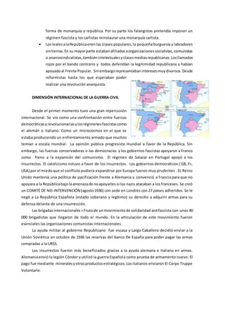 forma de monarquía o república. Por su parte los falangistas pretendía imponer un
régimen fascista y los carlistas reinstaurar una monarquía carlista.
 Los lealesalaRepúblicaeren las clases populares, la pequeña burguesía y labradores
sintierras.En su mayorparte estabanafiliadosaorganizacionessocialistas,comunistas
o anarcosindicalistas,tambiénintelectualesyclasesmediasrepublicanas.Losllamados
rojos por el bando contrario y todos defendían la legitimidad republicana y habían
apoyadoal Frente Popular. Sinembargorepresentabaninteresesmuydiversos.Desde
reformistas hasta los que esperaban poder
realizar una revolución anarquista.
DIMENSIÓN INTERNACIONAL DE LA GUERRA CIVIL
Desde el primer momento tuvo una gran repercusión
internacional. Se vio como una confrontación entre fuerzas
democráticasyrevolucionariasylosrégimenesfascistascomo
el alemán o italiano. Como un microcosmos en el que se
estaba produciendo un enfrentamiento armado que muchos
temían a escala mundial. La opinión pública progresista mundial a favor de la República. Sin
embargo, las fuerzas conservadoras e las democracias y los gobiernos fascistas apoyaron a Franco
como freno a la expansión del comunismo. El régimen de Salazar en Portugal apoyó a los
insurrectos. El catolicismo estuvo a favor de los insurrectos. Los gobiernos democráticos ( GB, Fr,
USA) por el miedoque el conflicto pudiera expandirse por Europa fueron muy prudentes . EL Reino
Unido mantenía una política de pacificación frente a Alemania y convenció a Francia para que no
apoyara a la Repúblicabajolaamenazade noapoyarles si los nazis atacaban a los franceses. Se creó
un COMITÉ DE NO-INTERVENCIÓN (agosto1936) con sede en Londres con 27 países adheridos. Se le
negó a La República Española (estado soberano y legítimo) su derecho a adquirir armas para su
defensa delante de una insurrección.
Las brigadasinternacionales=Frutode unmovimientode solidaridad antifascista con unos 40
000 brigadistas que llegaron de todo el mundo. En la articulación de este movimiento fueron
esenciales las organizaciones comunistas internacionales.
La ayuda militar al gobierno Republicano fue escasa y Largo Caballero decidió enviar a la
Unión Soviética en octubre de 1936 las reservas del banco De España para poder pagar las armas
compradas a la URSS.
Los insurrectos fueron más beneficiados gracias a la ayuda alemana e italiana en armas.
Alemaniaenvió la legión Cóndor y utilizó la guerra Española como prueba de armamento nuevo. El
pago fue mediante mineralesyotrosproductosestratégicos.Lositalianos enviaron El Corpo Truppe
Volontarie.
 
