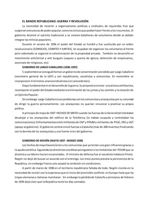 EL BANDO REPUBLICANO: GUERRA Y REVOLUCIÓN
La necesidad de recorrer a organizaciones políticas y sindicales de izquierdas hizo que
surgieranestructurasde poderpopular,comolosúnicosque podíanhacer frente alos insurrectos. El
gobierno disolvió el ejército tradicional y se crearon batallones de voluntarios donde se debían
integrar las milicias populares.
Durante el verano de 1936 el poder del Estado se hundió y fue sustituido por un orden
revolucionario (CONSEJOS, COMITES Y JUNTAS). Se ocupaban de organizar los voluntarios al frente
pero sobretodo se organizó la colectivización de la propiedad privada. También se desarrolló un
movimiento anticlerical y anti burgués (saqueo y quema de iglesia, detención de empresarios,
asesinato de religiosos, etc)
GOBIERNO DE LARGO CABALLERO (1936-1937)
5 septiembrese consiguióformarungobiernode concentración presidido por Largo Caballero
(secretario general de la UGT) y con republicanos, socialistas y comunistas. En noviembre se
incorporaron 4 ministros anarcosindicalistas (sin precedentes).
Etapa fundamental enel desarrollode laguerra.Suproyectoeracrear unaalianzaantifascista,
recomponerel poderdel Estadomediante laeliminación de las juntas y los comités y la creación de
un Ejército Popular.
Sinembargo Largo Caballerotuvoproblemasconloscomunistasyanarquistasporsu voluntad
de dirigir la guerra personalmente. Los anarquistas no querían renunciar a practicar su propia
política.
A principiode mayode 1937 HECHOS DE MAYO cuando lasfuerzasde la Generalitatintentaron
desalojar a los anarquistas del edificio de la Telefónica (lo habían ocupado y controlaban las
comunicaciones).Enfrentamientosentre militantesde CNT y POUMy militantes de PSUC, ERC y UGT
(apoyo al gobierno). El gobierno central envió fuerzas a Cataluña (más de 200 muertos) finalizando
con la derrota de los anarquistas y una fuerte crisis del gobierno.
GOBIERNO DE NEGRÍN (MAYO 1937- MARZO 1939)
Los hechosde mayofavorecierona los comunistas que ya tenían una gran influencia gracias a
la ayudasoviética.Siguiendolasdirectricessoviéticaspersiguierona los trotskistas del POUMque se
disolvióysuslíderes fueron encarcelados. El ministro de defensa fue el socialista Indalecio Prieto.
Negrín no dejó de buscar un acuerdo con el enemigo. Los trece puntos preveía la pervivencia de la
República, sin embargo Franco solo aceptó la rendición sin condiciones.
A partir de marzo de 1938 en el territorio republicano faltaba de todo. Negrín insistía en la
necesidad de resistir con la esperanza que el inicio del previsible conflicto en Europa haría que las
tropas alemanase italianas marcharan. Sin embargo la pérdida de Cataluña a principios de febrero
de 1939 dejó claro que la República tenía los días contados.
 
