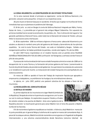 LA ZONA INSURRECTA: LA CONSTRUCCIÓN DE UN ESTADO TOTALITARIO
En la zona nacional desde el principio se organizaron Juntas de Defensa Nacional y los
generales actuaron como pequeños virreyes en sus respectivas zonas
20 julio muere el General Sanjurjo en accidente. El hecho que el golpe no triunfara de forma
inmediata hace que se planteara el problema del liderazgo.
El 24 de julio se creó en Burgos la Junta de Defensa Nacional integrada por Mola, Franco,
Quipo de Llano,…) y presidida por el general más antiguo Miguel Cabanellas. Por supuesto las
primerasmedidasfueronanularlaconstitución,lospartidos, etc. Para la dirección de la guerra fue
ganando partidariosel General Franco, sobre todo tras la liberación del alcázar de Toledo y de que
Hitler lo reconociera como interlocutor.
EL 30 de septiembre 1936 los militares eligieron a Franco como cabeza del Alzamiento y en
octubre un decreto lo nombró como jefe del gobierno del Estado y Generalísimo de los ejércitos
españoles. Se creó la Junta Técnica del Estado con sede en Valladolid y Burgos. Faltaba una
reorganización política. Se habían prohibido los partidos, siendo solo legales FE y de las JONS.
En abril 1937 Franco inspirándose en el modelo fascista creó un partido único FALANGE
ESPAÑOLA TRADICIONALISTA Y DE LAS JONS (unificación de falangistas y carlistas) siendo Franco el
jefe de este partido.
El proceso de institucionalizacióndelnuevoestadofranquistaculminóenenero de 1938 con la
desaparición de la Junta Técnica y la formación del primer gobierno de Franco (concentrando la
función de jefe del Estadoyde presidenciadel gobierno). Se suprimieronlosestatutos de autonomía
y se restableció la pena de muerte. La instauración del estado franquista vino acompañada de una
violencia extrema.
En marzo de 1938 se aprobó el Fuero del Trabajo de inspiración fascista que agrupaba a
empresarios y trabajadores, se prohibieron las huelgas y las reivindicaciones obreras.
La Iglesia, en julio 1937, publicó una pastoral colectiva de los obispos a favor de los
insurrectos.
LA REVOLUCIÓN DEL CONFLICTO BÉLICO
LA BATALLA DE MADRID
EL primerobjetivo de los insurrectos era coger Madrid (símbolo de
la República).Despuésde entrarenlapenínsula consiguieron unir la zona
sur con la norte por Badajoz. En septiembre ocuparon Toledo y a finales
de octubre estaban a las puertas de Madrid. Ante esto el gobierno de la
República decretó la movilización general para salvar Madrid. Con el lema No pasarán o Madrid,
tumba de los fascistas.
El 6 de noviembre el gobiernorepublicanose traslado a Valencia y dejó Madrid en manos de
la junta presidida por el general Miaja y la defensa de la capital en manos del comandante Rojo. A
pesarde losataquesaéreos,Madridresistióde noviembreaenerograciasa la llegadade lasBrigadas
Internacionales y una columna anarcosindicalista desde Barcelona (columna Libertad de
 