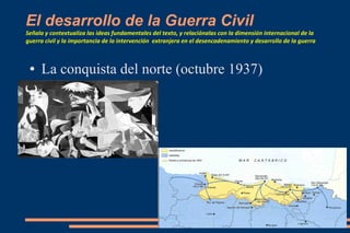 El desarrollo de la Guerra Civil
Señala y contextualiza las ideas fundamentales del texto, y relaciónalas con la dimensión internacional de la
guerra civil y la importancia de la intervención extranjera en el desencadenamiento y desarrollo de la guerra
● La conquista del norte (octubre 1937)
 