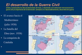 El desarrollo de la Guerra Civil
Señala y contextualiza las ideas fundamentales del texto, y relaciónalas con la dimensión internacional de la
guerra civil y la importancia de la intervención extranjera en el desencadenamiento y desarrollo de la guerra
● El avance hacia el
Mediterráneo
(julio 1938)
● La batalla del
Ebro (nov. 1938)
● La conquista de
Cataluña
●
Julio 1938
 