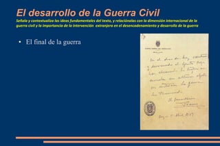 El desarrollo de la Guerra Civil
Señala y contextualiza las ideas fundamentales del texto, y relaciónalas con la dimensión internacional de la
guerra civil y la importancia de la intervención extranjera en el desencadenamiento y desarrollo de la guerra
● El final de la guerra
 