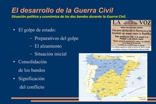 El desarrollo de la Guerra Civil
Situación política y económica de los dos bandos durante la Guerra Civil.
● El golpe de estado:
– Preparativos del golpe
– El alzamiento
– Situación inicial
● Consolidación
de los bandos
● Significación
del conflicto
 