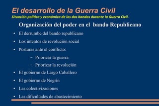 El desarrollo de la Guerra Civil
Situación política y económica de los dos bandos durante la Guerra Civil.
Organización del poder en el bando Republicano
● El derrumbe del bando republicano
● Los intentos de revolución social
● Posturas ante el conflicto:
– Priorizar la guerra
– Priorizar la revolución
● El gobierno de Largo Caballero
● El gobierno de Negrín
● Las colectivizaciones
● Las dificultades de abastecimiento
 
