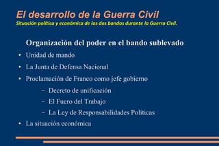 El desarrollo de la Guerra Civil
Situación política y económica de los dos bandos durante la Guerra Civil.
Organización del poder en el bando sublevado
● Unidad de mando
● La Junta de Defensa Nacional
● Proclamación de Franco como jefe gobierno
– Decreto de unificación
– El Fuero del Trabajo
– La Ley de Responsabilidades Políticas
● La situación económica
 
