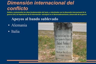 Dimensión internacional del
conflicto
Señala y contextualiza las ideas fundamentales del texto, y relaciónalas con la dimensión internacional de la
guerra civil y la importancia de la intervención extranjera en el desencadenamiento y desarrollo de la guerra
Apoyos al bando sublevado
● Alemania
● Italia
 