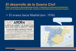 El desarrollo de la Guerra Civil
Señala y contextualiza las ideas fundamentales del texto, y relaciónalas con la dimensión internacional de la
guerra civil y la importancia de la intervención extranjera en el desencadenamiento y desarrollo de la guerra
● El avance hacia Madrid (nov. 1936)
Avance hacia Madrid
 