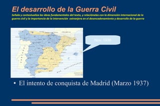 El desarrollo de la Guerra Civil
Señala y contextualiza las ideas fundamentales del texto, y relaciónalas con la dimensión internacional de la
guerra civil y la importancia de la intervención extranjera en el desencadenamiento y desarrollo de la guerra
● El intento de conquista de Madrid (Marzo 1937)
Nov. 1936
 