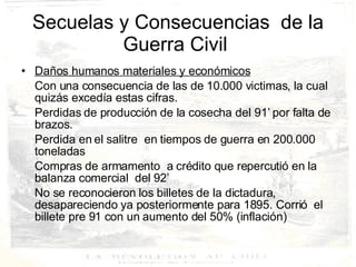 Secuelas y Consecuencias  de la Guerra Civil  Daños humanos materiales y económicos Con una consecuencia de las de 10.000 victimas, la cual  quizás excedía estas cifras. Perdidas de producción de la cosecha del 91’ por falta de brazos.  Perdida en el salitre  en tiempos de guerra en 200.000 toneladas Compras de armamento  a crédito que repercutió en la balanza comercial  del 92’ No se reconocieron los billetes de la dictadura, desapareciendo ya posteriormente para 1895. Corrió  el billete pre 91 con un aumento del 50% (inflación) 