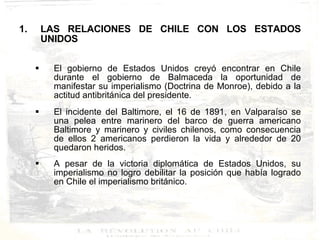 LAS RELACIONES DE CHILE CON LOS ESTADOS UNIDOS El gobierno de Estados Unidos creyó encontrar en Chile durante el gobierno de Balmaceda la oportunidad de manifestar su imperialismo (Doctrina de Monroe), debido a la actitud antibritánica del presidente. El incidente del Baltimore, el 16 de 1891, en Valparaíso se una pelea entre marinero del barco de guerra americano Baltimore y marinero y civiles chilenos, como consecuencia de ellos 2 americanos perdieron la vida y alrededor de 20 quedaron heridos. A pesar de la victoria diplomática de Estados Unidos, su imperialismo no logro debilitar la posición que había logrado en Chile el imperialismo británico. 