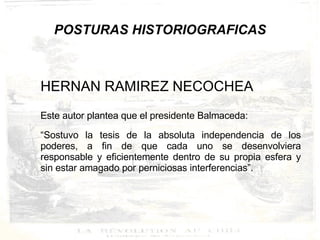 POSTURAS HISTORIOGRAFICAS HERNAN RAMIREZ NECOCHEA Este autor plantea que el presidente Balmaceda: “ Sostuvo la tesis de la absoluta independencia de los poderes, a fin de que cada uno se desenvolviera responsable y eficientemente dentro de su propia esfera y sin estar amagado por perniciosas interferencias”.  