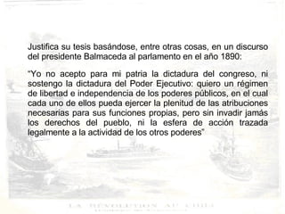 Justifica su tesis basándose, entre otras cosas, en un discurso del presidente Balmaceda al parlamento en el año 1890: “ Yo no acepto para mi patria la dictadura del congreso, ni sostengo la dictadura del Poder Ejecutivo: quiero un régimen de libertad e independencia de los poderes públicos, en el cual cada uno de ellos pueda ejercer la plenitud de las atribuciones necesarias para sus funciones propias, pero sin invadir jamás los derechos del pueblo, ni la esfera de acción trazada legalmente a la actividad de los otros poderes” 