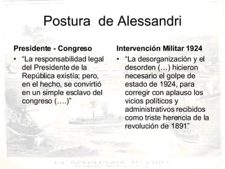 Postura  de  Alessandri Presidente - Congreso “ La responsabilidad legal del Presidente de la República existía; pero, en el hecho, se convirtió en un simple esclavo del congreso (….)” Intervención Militar 1924 “ La desorganización y el desorden (…) hicieron necesario el golpe de estado de 1924, para corregir con aplauso los vicios políticos y administrativos recibidos como triste herencia de la revolución de 1891” 