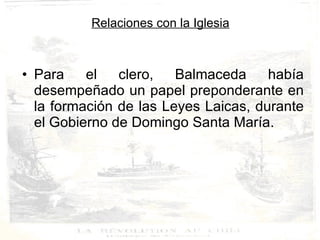 Relaciones con la Iglesia Para el clero, Balmaceda había desempeñado un papel preponderante en la formación de las Leyes Laicas, durante el Gobierno de Domingo Santa María. 