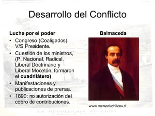 Desarrollo del Conflicto Lucha por el poder Congreso (Coaligados) V/S Presidente. Cuestión de los ministros, (P. Nacional, Radical, Liberal Doctrinario y Liberal Mocetón; formaron el  cuadrilátero) Manifestaciones y publicaciones de prensa. 1890: no autorización del cobro de contribuciones. Balmaceda www.memoriachilena.cl 