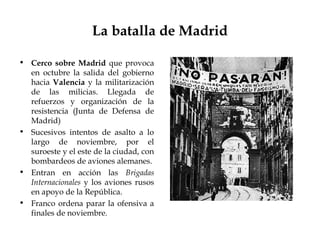La batalla de Madrid

• Cerco sobre Madrid que provoca
  en octubre la salida del gobierno
  hacia Valencia y la militarización
  de las milicias. Llegada de
  refuerzos y organización de la
  resistencia (Junta de Defensa de
  Madrid)
• Sucesivos intentos de asalto a lo
  largo de noviembre, por el
  suroeste y el este de la ciudad, con
  bombardeos de aviones alemanes.
• Entran en acción las Brigadas
  Internacionales y los aviones rusos
  en apoyo de la República.
• Franco ordena parar la ofensiva a
  finales de noviembre.
 