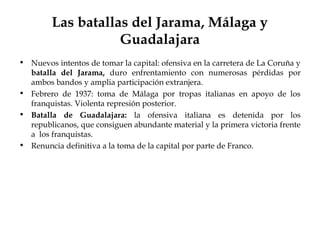 Las batallas del Jarama, Málaga y
                    Guadalajara
• Nuevos intentos de tomar la capital: ofensiva en la carretera de La Coruña y
  batalla del Jarama, duro enfrentamiento con numerosas pérdidas por
  ambos bandos y amplia participación extranjera.
• Febrero de 1937: toma de Málaga por tropas italianas en apoyo de los
  franquistas. Violenta represión posterior.
• Batalla de Guadalajara: la ofensiva italiana es detenida por los
  republicanos, que consiguen abundante material y la primera victoria frente
  a los franquistas.
• Renuncia definitiva a la toma de la capital por parte de Franco.
 