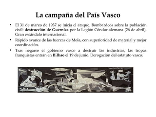 La campaña del País Vasco
• El 31 de marzo de 1937 se inicia el ataque. Bombardeos sobre la población
  civil: destrucción de Guernica por la Legión Cóndor alemana (26 de abril).
  Gran escándalo internacional.
• Rápido avance de las fuerzas de Mola, con superioridad de material y mejor
  coordinación.
• Tras negarse el gobierno vasco a destruir las industrias, las tropas
  franquistas entran en Bilbao el 19 de junio. Derogación del estatuto vasco.
 