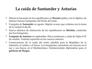 La caída de Santander y Asturias

• Ofensiva fracasada de los republicanos en Brunete (julio), con el objetivo de
  distraer fuerzas franquistas del frente del norte.
• Campaña de Santander en agosto. Rápido avance que culmina con la toma
  de la ciudad el día 26.
• Nueva ofensiva de distracción de los republicanos en Belchite, contenida
  por los franquistas.
• Campaña de Asturias en septiembre. Dura resistencia y caída de Gijón el 21
  de octubre. Violenta represión en las cuencas mineras.
• Consecuencias de la caída del norte: pérdida para la República de la
  industria, el carbón y el hierro. Los franquistas concentran sus fuerzas en el
  sur y sus barcos en el Mediterráneo. Fortalecimiento diplomático para el
  gobierno de Burgos.
 
