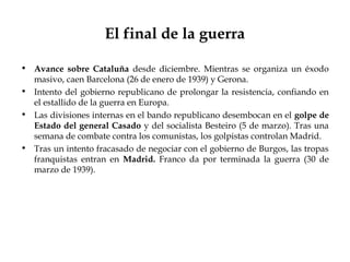 El final de la guerra

• Avance sobre Cataluña desde diciembre. Mientras se organiza un éxodo
  masivo, caen Barcelona (26 de enero de 1939) y Gerona.
• Intento del gobierno republicano de prolongar la resistencia, confiando en
  el estallido de la guerra en Europa.
• Las divisiones internas en el bando republicano desembocan en el golpe de
  Estado del general Casado y del socialista Besteiro (5 de marzo). Tras una
  semana de combate contra los comunistas, los golpistas controlan Madrid.
• Tras un intento fracasado de negociar con el gobierno de Burgos, las tropas
  franquistas entran en Madrid. Franco da por terminada la guerra (30 de
  marzo de 1939).
 